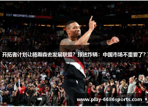 开拓者计划让杨瀚森去发展联盟？球迷炸锅：中国市场不重要了？
