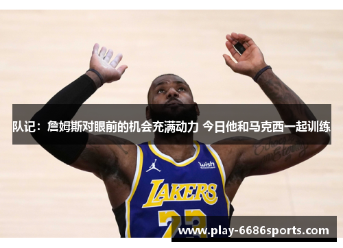 队记：詹姆斯对眼前的机会充满动力 今日他和马克西一起训练