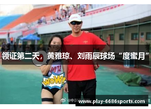 领证第二天，黄雅琼、刘雨辰球场“度蜜月”